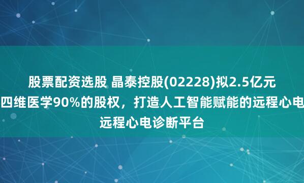 股票配资选股 晶泰控股(02228)拟2.5亿元收购上海四维医学90%的股权，打造人工智能赋能的远程心电诊断平台