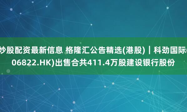 炒股配资最新信息 格隆汇公告精选(港股)︱科劲国际(06822.HK)出售合共411.4万股建设银行股份