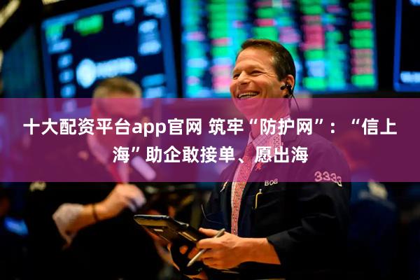 十大配资平台app官网 筑牢“防护网”：“信上海”助企敢接单、愿出海