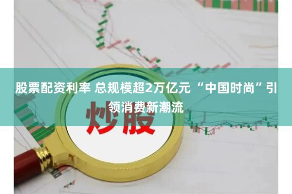 股票配资利率 总规模超2万亿元 “中国时尚”引领消费新潮流