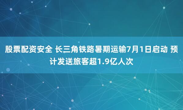 股票配资安全 长三角铁路暑期运输7月1日启动 预计发送旅客超1.9亿人次