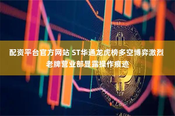 配资平台官方网站 ST华通龙虎榜多空博弈激烈 老牌营业部显露操作痕迹