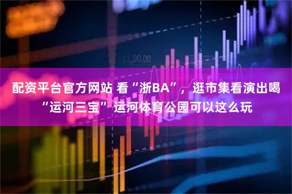 配资平台官方网站 看“浙BA”，逛市集看演出喝“运河三宝” 运河体育公园可以这么玩