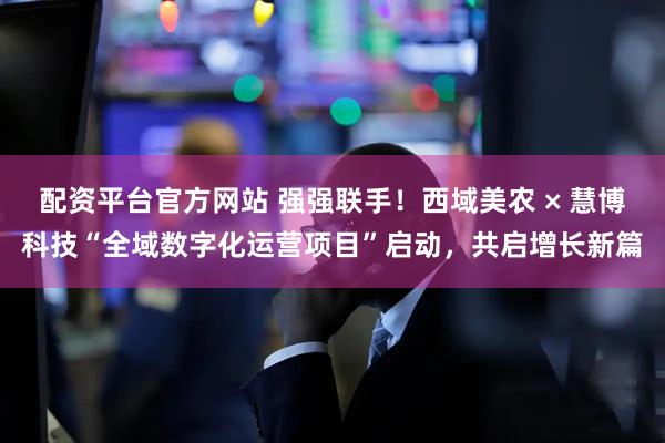 配资平台官方网站 强强联手！西域美农 × 慧博科技“全域数字化运营项目”启动，共启增长新篇