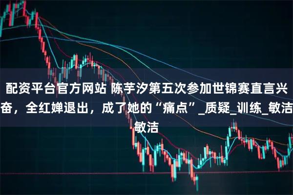 配资平台官方网站 陈芋汐第五次参加世锦赛直言兴奋，全红婵退出，成了她的“痛点”_质疑_训练_敏洁