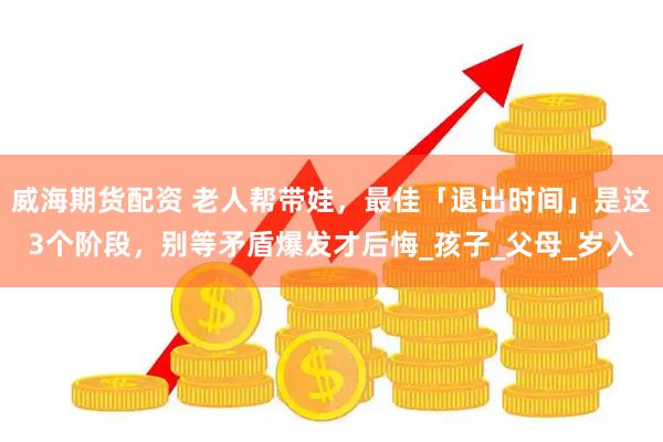威海期货配资 老人帮带娃，最佳「退出时间」是这3个阶段，别等矛盾爆发才后悔_孩子_父母_岁入