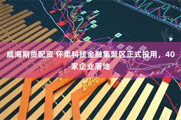 威海期货配资 怀柔科技金融集聚区正式投用，40家企业落地
