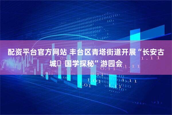 配资平台官方网站 丰台区青塔街道开展“长安古城・国学探秘”游园会