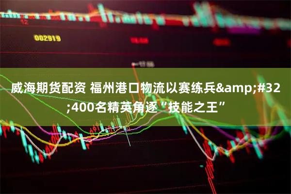 威海期货配资 福州港口物流以赛练兵&#32;400名精英角逐“技能之王”