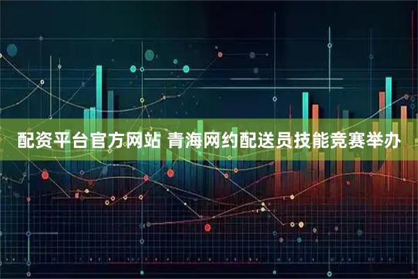 配资平台官方网站 青海网约配送员技能竞赛举办