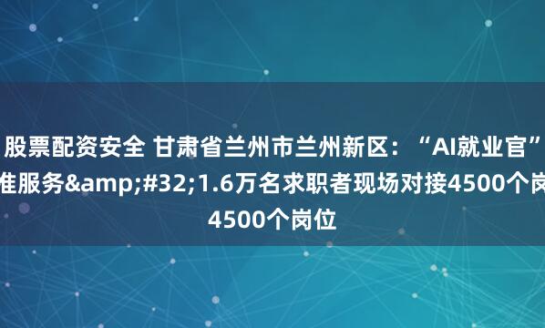 股票配资安全 甘肃省兰州市兰州新区：“AI就业官”精准服务&#32;1.6万名求职者现场对接4500个岗位