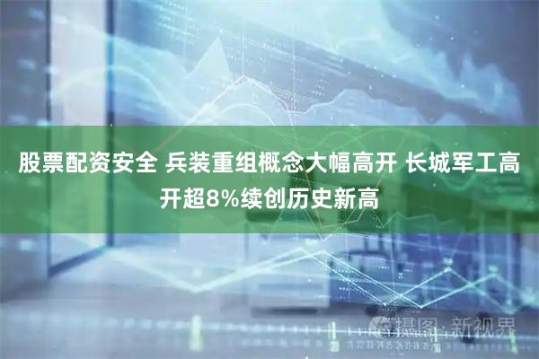 股票配资安全 兵装重组概念大幅高开 长城军工高开超8%续创历史新高