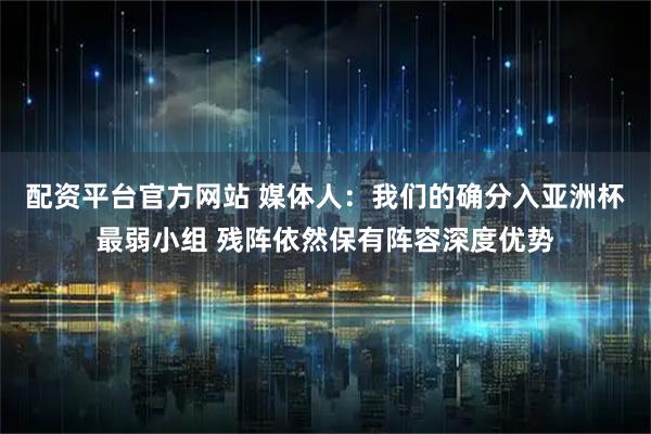 配资平台官方网站 媒体人：我们的确分入亚洲杯最弱小组 残阵依然保有阵容深度优势