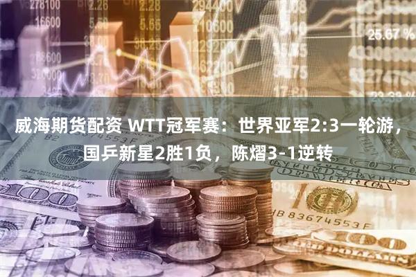 威海期货配资 WTT冠军赛：世界亚军2:3一轮游，国乒新星2胜1负，陈熠3-1逆转