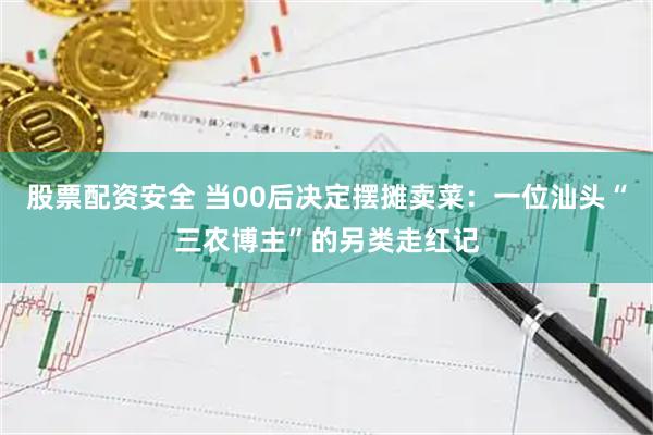 股票配资安全 当00后决定摆摊卖菜：一位汕头“三农博主”的另类走红记