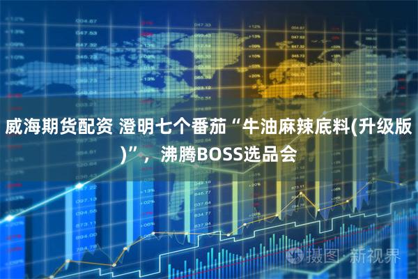 威海期货配资 澄明七个番茄“牛油麻辣底料(升级版)”，沸腾BOSS选品会