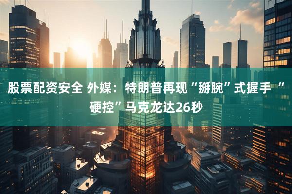 股票配资安全 外媒：特朗普再现“掰腕”式握手 “硬控”马克龙达26秒