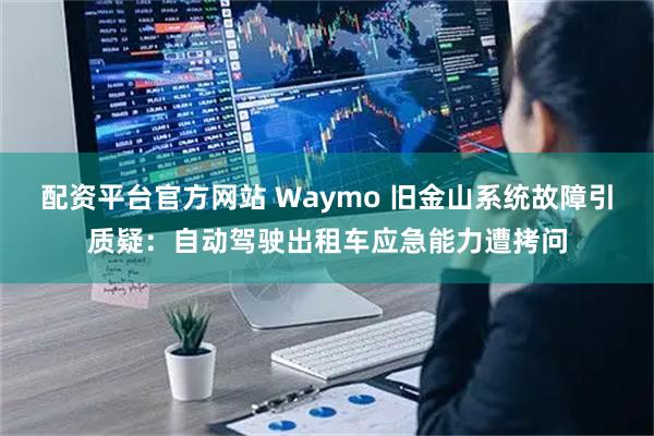 配资平台官方网站 Waymo 旧金山系统故障引质疑：自动驾驶出租车应急能力遭拷问