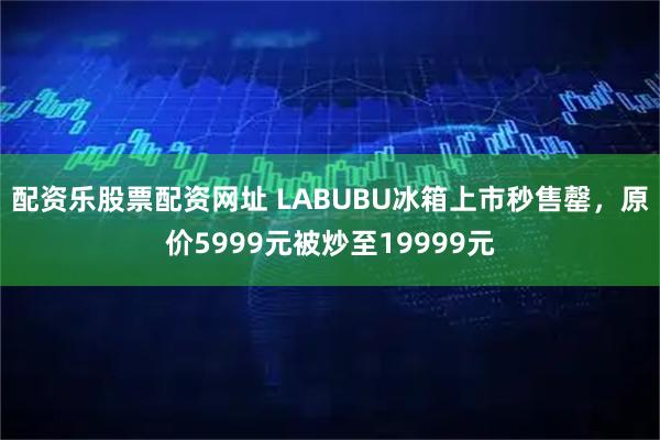 配资乐股票配资网址 LABUBU冰箱上市秒售罄，原价5999元被炒至19999元