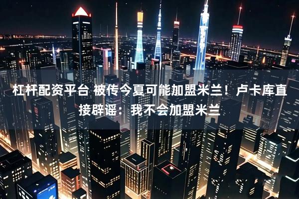 杠杆配资平台 被传今夏可能加盟米兰！卢卡库直接辟谣：我不会加盟米兰