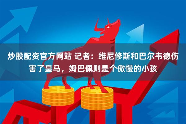 炒股配资官方网站 记者：维尼修斯和巴尔韦德伤害了皇马，姆巴佩则是个傲慢的小孩