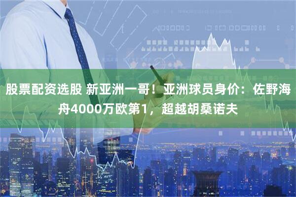 股票配资选股 新亚洲一哥！亚洲球员身价：佐野海舟4000万欧第1，超越胡桑诺夫