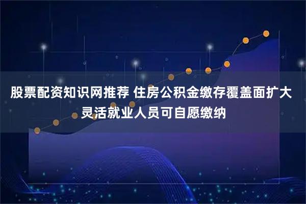 股票配资知识网推荐 住房公积金缴存覆盖面扩大 灵活就业人员可自愿缴纳