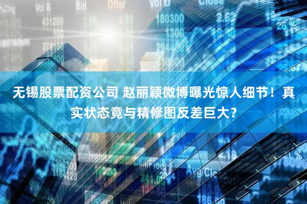 无锡股票配资公司 赵丽颖微博曝光惊人细节！真实状态竟与精修图反差巨大？
