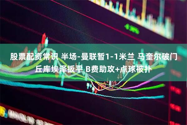 股票配资常识 半场-曼联暂1-1米兰 马奎尔破门丘库埃泽扳平 B费助攻+点球被扑