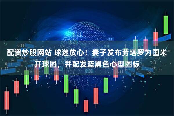 配资炒股网站 球迷放心！妻子发布劳塔罗为国米开球图，并配发蓝黑色心型图标