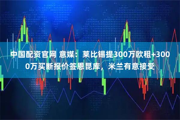 中国配资官网 意媒：莱比锡提300万欧租+3000万买断报价签恩昆库，米兰有意接受