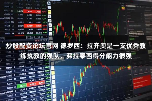 炒股配资论坛官网 德罗西：拉齐奥是一支优秀教练执教的强队，弗拉泰西得分能力很强