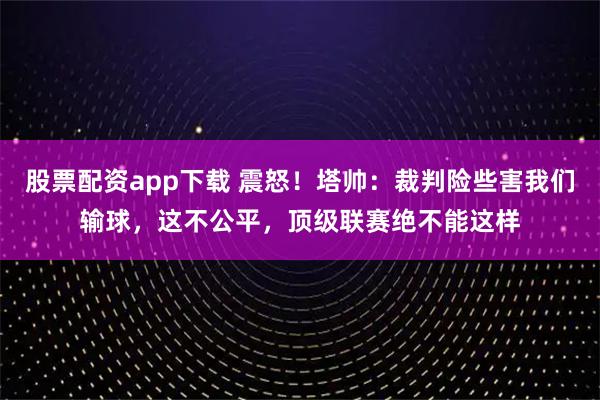 股票配资app下载 震怒！塔帅：裁判险些害我们输球，这不公平，顶级联赛绝不能这样