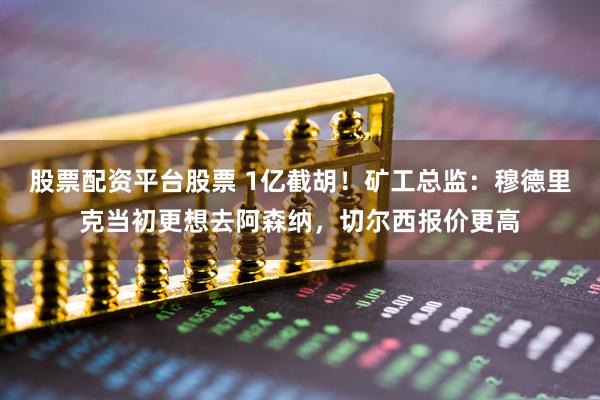股票配资平台股票 1亿截胡！矿工总监：穆德里克当初更想去阿森纳，切尔西报价更高